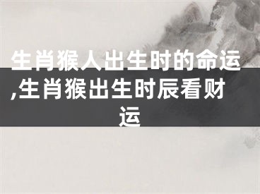 生肖猴人出生时的命运,生肖猴出生时辰看财运