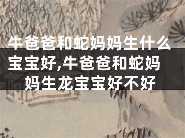 牛爸爸和蛇妈妈生什么宝宝好,牛爸爸和蛇妈妈生龙宝宝好不好