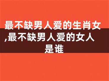 最不缺男人爱的生肖女,最不缺男人爱的女人是谁