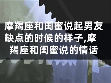 摩羯座和闺蜜说起男友缺点的时候的样子,摩羯座和闺蜜说的情话