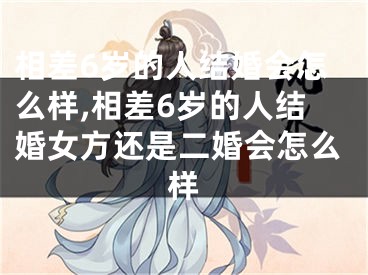 相差6岁的人结婚会怎么样,相差6岁的人结婚女方还是二婚会怎么样