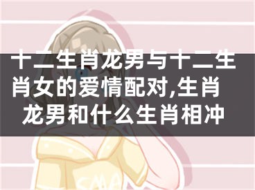 十二生肖龙男与十二生肖女的爱情配对,生肖龙男和什么生肖相冲