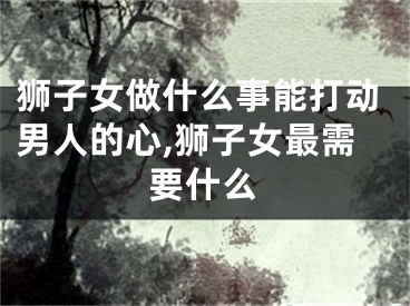 狮子女做什么事能打动男人的心,狮子女最需要什么