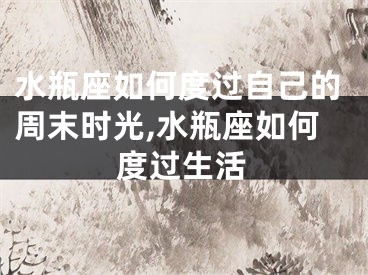水瓶座如何度过自己的周末时光,水瓶座如何度过生活