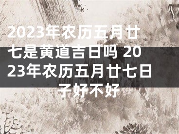 2023年农历五月廿七是黄道吉日吗 2023年农历五月廿七日子好不好