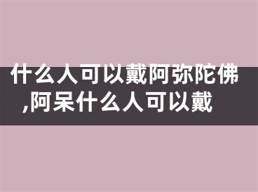 什么人可以戴阿弥陀佛,阿呆什么人可以戴