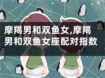 摩羯男和双鱼女,摩羯男和双鱼女座配对指数
