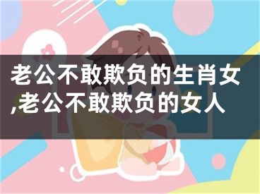 老公不敢欺负的生肖女,老公不敢欺负的女人