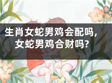 生肖女蛇男鸡会配吗,女蛇男鸡合财吗?