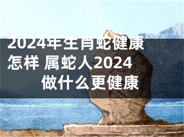 2024年生肖蛇健康怎样 属蛇人2024做什么更健康