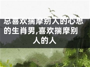 总喜欢揣摩别人的心思的生肖男,喜欢揣摩别人的人