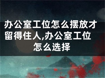 办公室工位怎么摆放才留得住人,办公室工位怎么选择