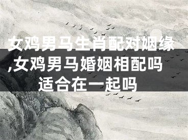 女鸡男马生肖配对姻缘,女鸡男马婚姻相配吗 适合在一起吗