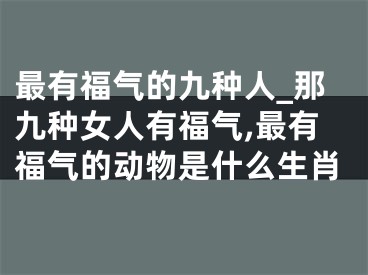 最有福气的九种人_那九种女人有福气,最有福气的动物是什么生肖