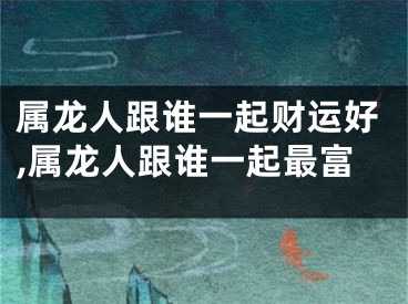 属龙人跟谁一起财运好,属龙人跟谁一起最富