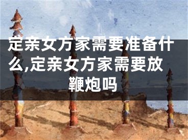 定亲女方家需要准备什么,定亲女方家需要放鞭炮吗
