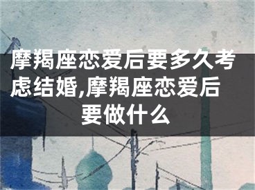 摩羯座恋爱后要多久考虑结婚,摩羯座恋爱后要做什么