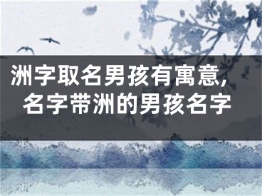 洲字取名男孩有寓意,名字带洲的男孩名字
