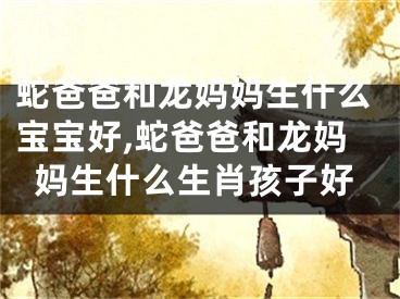 蛇爸爸和龙妈妈生什么宝宝好,蛇爸爸和龙妈妈生什么生肖孩子好
