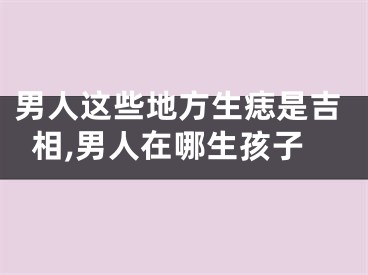 男人这些地方生痣是吉相,男人在哪生孩子