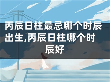 丙辰日柱最忌哪个时辰出生,丙辰日柱哪个时辰好