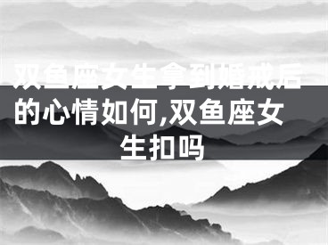 双鱼座女生拿到婚戒后的心情如何,双鱼座女生扣吗