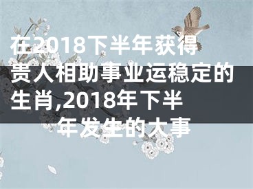 在2018下半年获得贵人相助事业运稳定的生肖,2018年下半年发生的大事