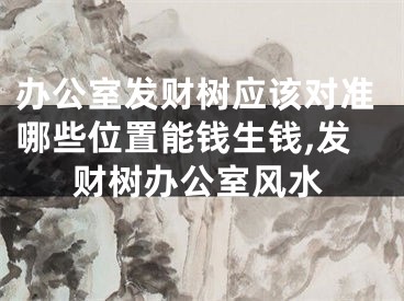 办公室发财树应该对准哪些位置能钱生钱,发财树办公室风水