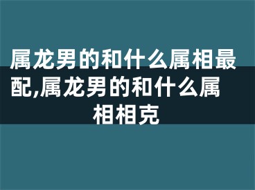属龙男的和什么属相最配,属龙男的和什么属相相克