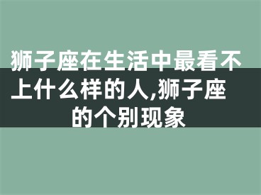 狮子座在生活中最看不上什么样的人,狮子座的个别现象