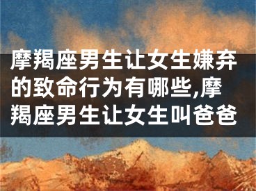 摩羯座男生让女生嫌弃的致命行为有哪些,摩羯座男生让女生叫爸爸