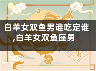 白羊女双鱼男谁吃定谁,白羊女双鱼座男