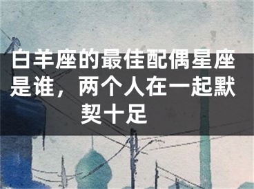 白羊座的最佳配偶星座是谁，两个人在一起默契十足 