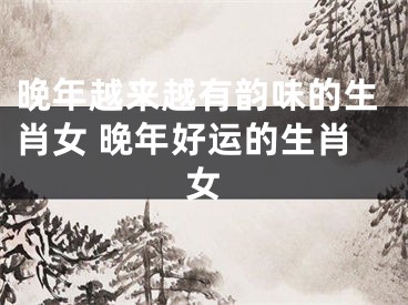 晚年越来越有韵味的生肖女 晚年好运的生肖女