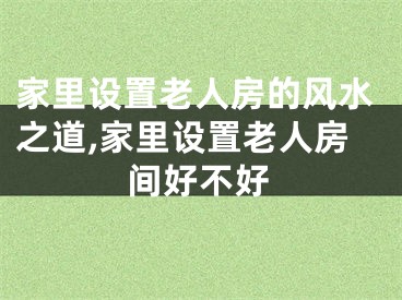 家里设置老人房的风水之道,家里设置老人房间好不好