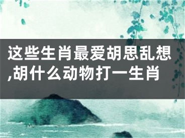 这些生肖最爱胡思乱想,胡什么动物打一生肖