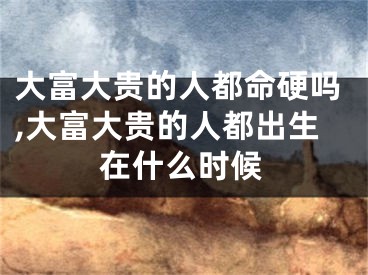 大富大贵的人都命硬吗,大富大贵的人都出生在什么时候