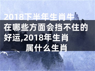 2018下半年生肖牛在哪些方面会挡不住的好运,2018年生肖属什么生肖