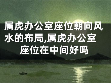 属虎办公室座位朝向风水的布局,属虎办公室座位在中间好吗