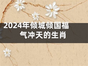 2024年倾城倾国福气冲天的生肖