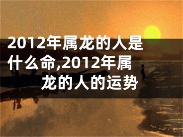 2012年属龙的人是什么命,2012年属龙的人的运势