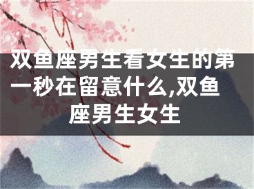 双鱼座男生看女生的第一秒在留意什么,双鱼座男生女生