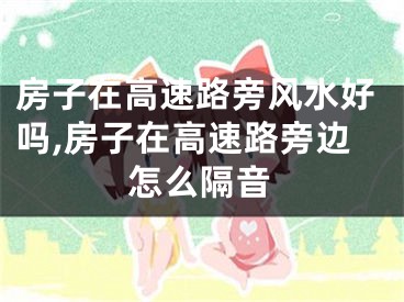 房子在高速路旁风水好吗,房子在高速路旁边怎么隔音