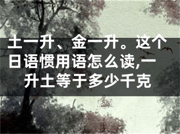 土一升、金一升。这个日语惯用语怎么读,一升土等于多少千克