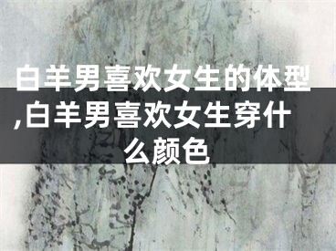 白羊男喜欢女生的体型,白羊男喜欢女生穿什么颜色