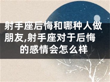 射手座后悔和哪种人做朋友,射手座对于后悔的感情会怎么样