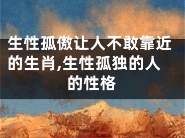 生性孤傲让人不敢靠近的生肖,生性孤独的人的性格