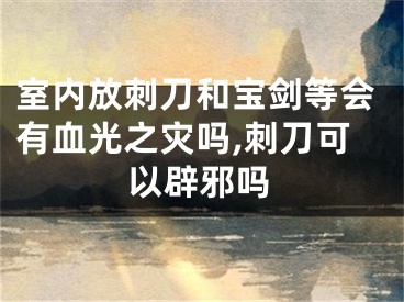 室内放刺刀和宝剑等会有血光之灾吗,刺刀可以辟邪吗