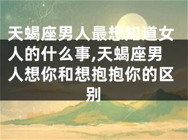 天蝎座男人最想知道女人的什么事,天蝎座男人想你和想抱抱你的区别