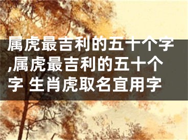 属虎最吉利的五十个字,属虎最吉利的五十个字 生肖虎取名宜用字